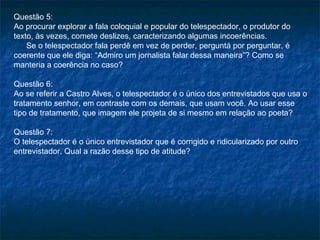 Questão 5:
Ao procurar explorar a fala coloquial e popular do telespectador, o produtor do
texto, às vezes, comete deslizes, caracterizando algumas incoerências.
    Se o telespectador fala perdê em vez de perder, perguntá por perguntar, é
coerente que ele diga: “Admiro um jornalista falar dessa maneira”? Como se
manteria a coerência no caso?

Questão 6:
Ao se referir a Castro Alves, o telespectador é o único dos entrevistados que usa o
tratamento senhor, em contraste com os demais, que usam você. Ao usar esse
tipo de tratamento, que imagem ele projeta de si mesmo em relação ao poeta?

Questão 7:
O telespectador é o único entrevistador que é corrigido e ridicularizado por outro
entrevistador. Qual a razão desse tipo de atitude?
 