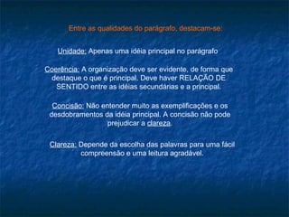 Entre as qualidades do parágrafo, destacam-se:


   Unidade: Apenas uma idéia principal no parágrafo

Coerência: A organização deve ser evidente, de forma que
 destaque o que é principal. Deve haver RELAÇÃO DE
   SENTIDO entre as idéias secundárias e a principal.

  Concisão: Não entender muito as exemplificações e os
 desdobramentos da idéia principal. A concisão não pode
                  prejudicar a clareza.

 Clareza: Depende da escolha das palavras para uma fácil
          compreensão e uma leitura agradável.
 
