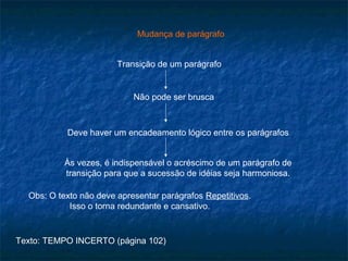 Mudança de parágrafo


                        Transição de um parágrafo


                            Não pode ser brusca



           Deve haver um encadeamento lógico entre os parágrafos


           Às vezes, é indispensável o acréscimo de um parágrafo de
           transição para que a sucessão de idéias seja harmoniosa.

  Obs: O texto não deve apresentar parágrafos Repetitivos.
            Isso o torna redundante e cansativo.


Texto: TEMPO INCERTO (página 102)
 