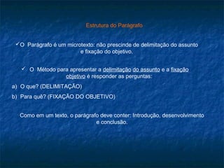 Estrutura do Parágrafo


 O Parágrafo é um microtexto: não prescinde de delimitação do assunto
                        e fixação do objetivo.


    O Método para apresentar a delimitação do assunto e a fixação
                 objetivo é responder as perguntas:
a) O que? (DELIMITAÇÃO)
b) Para quê? (FIXAÇÃO DO OBJETIVO)


  Como em um texto, o parágrafo deve conter: Introdução, desenvolvimento
                              e conclusão.
 