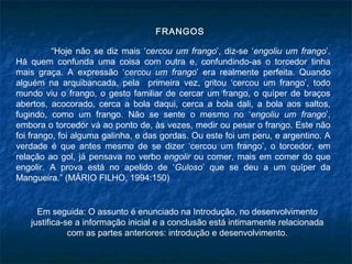 FRANGOS

          “Hoje não se diz mais ‘cercou um frango’, diz-se ‘engoliu um frango’.
Há quem confunda uma coisa com outra e, confundindo-as o torcedor tinha
mais graça. A expressão ‘cercou um frango’ era realmente perfeita. Quando
alguém na arquibancada, pela primeira vez, gritou ‘cercou um frango’, todo
mundo viu o frango, o gesto familiar de cercar um frango, o quíper de braços
abertos, acocorado, cerca a bola daqui, cerca a bola dali, a bola aos saltos,
fugindo, como um frango. Não se sente o mesmo no ‘engoliu um frango’,
embora o torcedor vá ao ponto de, às vezes, medir ou pesar o frango. Este não
foi frango, foi alguma galinha, e das gordas. Ou este foi um peru, e argentino. A
verdade é que antes mesmo de se dizer ‘cercou um frango’, o torcedor, em
relação ao gol, já pensava no verbo engolir ou comer, mais em comer do que
engolir. A prova está no apelido de ‘Guloso’ que se deu a um quíper da
Mangueira.” (MÁRIO FILHO, 1994:150)


     Em seguida: O assunto é enunciado na Introdução, no desenvolvimento
   justifica-se a informação inicial e a conclusão está intimamente relacionada
              com as partes anteriores: introdução e desenvolvimento.
 