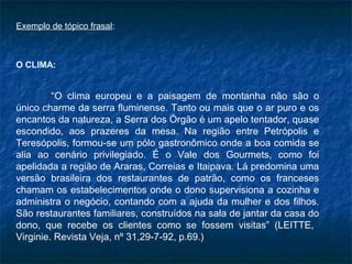 Exemplo de tópico frasal:



O CLIMA:


         “O clima europeu e a paisagem de montanha não são o
único charme da serra fluminense. Tanto ou mais que o ar puro e os
encantos da natureza, a Serra dos Órgão é um apelo tentador, quase
escondido, aos prazeres da mesa. Na região entre Petrópolis e
Teresópolis, formou-se um pólo gastronômico onde a boa comida se
alia ao cenário privilegiado. É o Vale dos Gourmets, como foi
apelidada a região de Araras, Correias e Itaipava. Lá predomina uma
versão brasileira dos restaurantes de patrão, como os franceses
chamam os estabelecimentos onde o dono supervisiona a cozinha e
administra o negócio, contando com a ajuda da mulher e dos filhos.
São restaurantes familiares, construídos na sala de jantar da casa do
dono, que recebe os clientes como se fossem visitas” (LEITTE,
Virginie. Revista Veja, nº 31,29-7-92, p.69.)
 