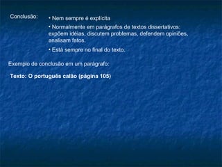 Conclusão:    • Nem sempre é explícita
              • Normalmente em parágrafos de textos dissertativos:
              expõem idéias, discutem problemas, defendem opiniões,
              analisam fatos.
              • Está sempre no final do texto.

Exemplo de conclusão em um parágrafo:

Texto: O português calão (página 105)
 