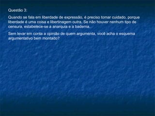 Questão 3:
Quando se fala em liberdade de expressão, é preciso tomar cuidado, porque
liberdade é uma coisa e libertinagem outra. Se não houver nenhum tipo de
censura, estabelece-se a anarquia e a baderna.
Sem levar em conta a opinião de quem argumenta, você acha o esquema
argumentativo bem montado?
 