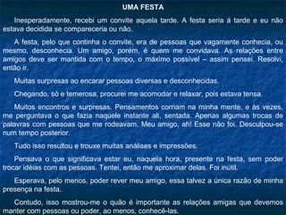 UMA FESTA
   Inesperadamente, recebi um convite aquela tarde. A festa seria á tarde e eu não
estava decidida se compareceria ou não.
   A festa, pelo que continha o convite, era de pessoas que vagamente conhecia, ou
mesmo, desconhecia. Um amigo, porém, é quem me convidava. As relações entre
amigos deve ser mantida com o tempo, o máximo possível – assim pensei. Resolvi,
então ir.
   Muitas surpresas ao encarar pessoas diversas e desconhecidas.
   Chegando, só e temerosa, procurei me acomodar e relaxar, pois estava tensa.
   Muitos encontros e surpresas. Pensamentos corriam na minha mente, e às vezes,
me perguntava o que fazia naquele instante ali, sentada. Apenas algumas trocas de
palavras com pessoas que me rodeavam. Meu amigo, ah! Esse não foi. Desculpou-se
num tempo posterior.
   Tudo isso resultou e trouxe muitas análises e impressões.
    Pensava o que significava estar eu, naquela hora, presente na festa, sem poder
trocar idéias com as pessoas. Tentei, então me aproximar delas. Foi inútil.
   Esperava, pelo menos, poder rever meu amigo, essa talvez a única razão de minha
presença na festa.
  Contudo, isso mostrou-me o quão é importante as relações amigas que devemos
manter com pessoas ou poder, ao menos, conhecê-las.
 