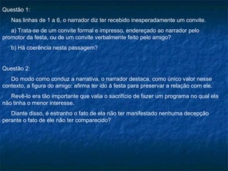 Questão 1:
   Nas linhas de 1 a 6, o narrador diz ter recebido inesperadamente um convite.
   a) Trata-se de um convite formal e impresso, endereçado ao narrador pelo
promotor da festa, ou de um convite verbalmente feito pelo amigo?
   b) Há coerência nesta passagem?


Questão 2:
   Do modo como conduz a narrativa, o narrador destaca, como único valor nesse
contexto, a figura do amigo: afirma ter ido à festa para preservar a relação com ele.
   Revê-lo era tão importante que valia o sacrifício de fazer um programa no qual ela
não tinha o menor interesse.
   Diante disso, é estranho o fato de ela não ter manifestado nenhuma decepção
perante o fato de ele não ter comparecido?
 