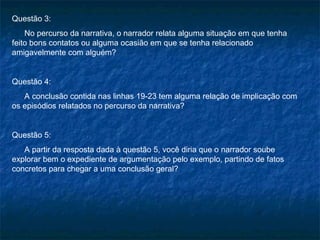 Questão 3:
    No percurso da narrativa, o narrador relata alguma situação em que tenha
feito bons contatos ou alguma ocasião em que se tenha relacionado
amigavelmente com alguém?


Questão 4:
   A conclusão contida nas linhas 19-23 tem alguma relação de implicação com
os episódios relatados no percurso da narrativa?


Questão 5:
   A partir da resposta dada à questão 5, você diria que o narrador soube
explorar bem o expediente de argumentação pelo exemplo, partindo de fatos
concretos para chegar a uma conclusão geral?
 