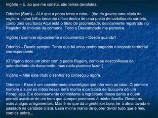 Vigário – E, ao que me consta, são terras devolutas.

Odorico (Sorri) – Aí é que a porca torce o rabo... (tira da gaveta uma cópia de
registro – uma folha tamanho ofício dentro de uma pasta de cartolina de cartório,
como uma escritura) Aqui está o título de propriedade, devidamente registrado no
Registro de Imóveis da comarca. Todo o Descampado me pertence.

Vigário (Examina rapidamente o documento) – Desde quando?

Odorico – Desde sempre. Tanto que há anos venho pagando o imposto territorial
correspondente.

(O Vigário troca um olhar com o padre Rugero, como se desconfiasse da
autenticidade do documento, mas nada pudesse fazer.)

Vigário – Mas este título o senhor só conseguiu agora.

Odorico – Esse é um considerando cronológico que não vem ao caso. O primeiro
homem a sujar as mãos nessa terra morna e cariciosa de Sucupira dói um
Paraguaçu. E é deverasmente contristante a ingratitude dessa gente a quem
permiti ususfruir de um bem que sempre pertenceu à minha família. Desde os
mais antigos antigamentes. Mas é no que dá a gente ser bom, ter a alma lavada e
passada na caridade cristã. Essa minha mania de querer dividir tudo que é meu
com os pobre...
 