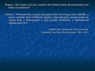 Rugero – Se é assim, por que o senhor não distribui títulos de propriedade com
  todos os posseiros?

Odorico – Primeiramente, porque não quero entrar em choque com o INCRA, a
  quem compete fazer a Reforma Agrária: segundamente, porque acabo de
  vender todo o Descampado a uma grande companhia, a Internacional
  Agropecuária S.A.

                                       GOMES, Dias. Dias Gomes. Org. por Samira
                                 Campedelli. São Paulo, Abril Educação, 1982. p. 62-3
 