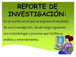 REPORTE DE
INVESTIGACIÓN:
Es un escrito en el que se expresa el resultado
de una investigación, desde luego siguiendo
una metodología o proceso que facilita su
análisis y entendimiento.
 