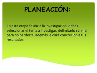 PLANEACIÓN:
En esta etapa se inicia la investigación, debes
seleccionar el tema a investigar, delimitarlo servirá
para no perderte, además le dará concreción a tus
resultados.
 