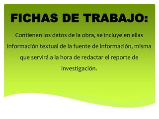 FICHAS DE TRABAJO:
Contienen los datos de la obra, se incluye en ellas
información textual de la fuente de información, misma
que servirá a la hora de redactar el reporte de
investigación.
 