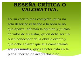 RESEÑA CRÍTICA O
VALORATIVA.
Es un escrito más completo, pues no
solo describe el hecho o la obra si no
que aporta, además la opinión y juicios
de valor de su autor, quien debe ser un
buen conocedor de la obra o evento y
que debe aclarar que sus comentarios
son personales, que el lector esta en la
plena libertad de aceptarlos o no.
 