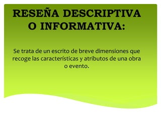 RESEÑA DESCRIPTIVA
O INFORMATIVA:
Se trata de un escrito de breve dimensiones que
recoge las características y atributos de una obra
o evento.
 