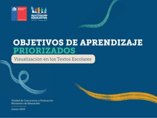 1
Visualización de los OA priorizados en los Textos escolares 2023
Ministerio de Educación | Unidad de Currículum y Evaluación
Unidad de Curriculum y
Ministerio de Educació
marzo 2023
OBJETIVOS DE APRENDIZAJE
PRIORIZADOS
Visualización en los Textos Escolares
 