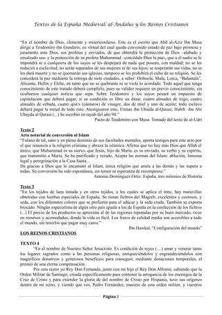 Textos de la España Medieval: al-Ándalus y los Reinos Cristianos 
“En el nombre de Dios, clemente y misericordioso. Este es el escrito que Abd al-Aziz Ibn Musa 
dirige a Teodomiro ibn Gundaris, en virtud del cual queda convenido estado de paz bajo promesa y 
juramento ante Dios, sus profetas y enviados, de que obtendrá la protección de Dios –alabado y 
ensalzado sea- y la protección de su profeta Muhammad –concédale Dios la paz-, que a él nadie se le 
impondrá ni a cualquiera de los suyos se les despojará de nada que posean, con maldad; no se les 
reducirá a esclavitud, no serán separados de sus mujeres ni de sus hijos; se respetarán sus vidas, no se 
les dará muerte y no se quemarán sus iglesias, tampoco se les prohibirá el culto de su religión. Se les 
concederá la paz mediante la entrega de siete ciudades, a saber: Orihuela, Mula, Lorca, “Balantala”, 
Alicante, Hellín y Elche, en tanto que no se quebrante ni se viole lo acordado. Todo aquel que tenga 
conocimiento de este tratado deberá cumplirlo, pues su validez requiere un previo conocimiento, sin 
ocultarnos cualquier noticia que sepa. Sobre Teodomiro y los suyos pesará un impuesto de 
capitulación que deberá pagar; si su condición es libre un dinar, cuatro almudes de trigo, cuatro 
almudes de cebada, cuatro qist/s (cántaros) de vinagre, dos de miel y uno de aceite; todo esclavo 
deberá pagar la mitad de todo esto. Atestiguaron esto, Utman ibn Ubaida al-Qurasi, Habib ibn Abi 
Ubayda al Qurasi (...) Se escribió en rayab del año 94.” 
Pacto de Teodomiro con Musa. Tomado del texto de al-Udri 
Texto 2 
Acta notarial de conversión al Islam 
“Fulano de tal, sano y en pleno dominio de sus facultades mentales, aporta testigos para este acto por 
el que renuncia a la religión cristiana y abraza la islámica. Afirma que no hay más Dios que Allah el 
único; que Muhammad es su siervo, que Jesús, hijo de María, es su enviado, su verbo y su espíritu, 
que transmitió a María. Se ha purificado y rezado. Acepta las normas del Islam: ablución, limosna 
legal y peregrinación a la Casa Santa... 
Da gracias a Dios que lo encaminó al Islam, única religión que anula a las demás y las supera a 
todas. Su conversión ha sido espontánea, sin temor ni esperanza de recompensa.” 
Antonio Domínguez Ortiz. España, tres milenios de Historia 
Texto 3 
“En los tejidos de lana tintada y en otros tejidos, a los cuales se aplica el tinte, hay maravillas 
obtenidas con hierbas especiales de España. Se tintan fieltros del Magreb, excelentes y costosos, y 
seda, con los diferentes colores que se prefieren para el adúcar y la seda cruda. También se exporta 
brocado. Ningún especialista de algún otro país iguala a los de España en la confección de los fieltros 
(...) El precio de los productos se aproxima al de las regiones reputadas por su buen mercado, ricos 
en recursos y acomodados, donde la vida es fácil. Los frutos de calidad media son accesibles a todo 
el mundo, sin tenerlos que pagar muy caros.” 
Ibn Hawkal, “Configuración del mundo” 
LOS REINOS CRISTIANOS 
TEXTO 4 
“En el nombre de Nuestro Señor Jesucristo. Es condición de reyes (…) amar y venerar tanto 
los lugares sagrados como a las personas religiosas, enriqueciéndolos y engrandeciéndolos con 
magníficos donativos y generosos beneficios para conseguir, mediante donaciones temporales, el 
premio de una eterna compensación. 
Por esta razón yo Rey Don Fernando, junto con mi hijo el Rey Don Alfonso, sabiendo que la 
Orden Militar de Santiago, creada específicamente para contener la arrogancia de los enemigos de la 
Cruz de Cristo y para extender la gloria de del nombre de Cristo por Hispania, tuvo sus orígenes 
dentro de mi reino, y viendo que vos, Pedro Fernández, maestre de esta orden militar, y vuestros 
Página 2 
 