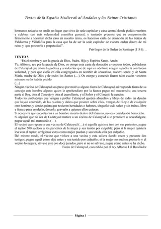 Textos de la España Medieval: al-Ándalus y los Reinos Cristianos 
hermanos todavía no tenéis un lugar que sirva de sede capitular y casa central donde podáis reuniros 
y celebrar con más solemnidad asamblea general, y teniendo presente que os comprometéis 
firmemente a levantar dicha casa en nuestro reino, os hacemos carta de donación de las tierras de 
Valduerna y Villafáfila para la casa que ha de ser la sede capitular de vuestra orden dentro de mi 
reino y que poseeréis a perpetuidad”. 
Privilegio de la Orden de Santiago (1181). 
TEXTO 5 
“En el nombre y con la gracia de Dios, Padre, Hijo y Espíritu Santo. Amén 
Yo, Alfonso, rey por la gracia de Dios, os otorgo esta carta de donación a vosotros todos, pobladores 
de Calatayud que ahora la pobláis y a todos los que de aquí en adelante vengan a poblarla con buena 
voluntad, y para que estéis en ella congregados en nombre de Jesucristo, nuestro señor, y de Santa 
María, madre de Dios y de todos los Santos (…). Os otorgo y concedo fueros tales cuales vosotros 
mismos me lo habéis pedido 
(…) 
Ningún vecino de Calatayud sea preso por motivo alguno fuera de Calatayud, ni responda fuera de su 
concejo ante hombre alguno: quien le aprehendiere por la fuerza pague mil maravedís; una tercera 
parte al Rey, otra al Concejo y otra al querellante, y el Señor y el Concejo le ayuden. 
Todos los pobladores que vengan a poblar Calatayud queden absueltos y libres de todas las deudas 
que hayan contraído, de las caloñas y daños que pesaren sobre ellos, vengan del Rey o de cualquier 
otro hombre, y donde quiera que tuvieren heredades o haberes, ténganlo todo salvo y sin trabas, libre 
y franco para venderlo, donarlo, gravarlo a quienes ellos quieran. 
Si acaeciera que encontraran a un hombre muerto dentro del término, no sea considerado homicidio. 
Si alguien que no sea de Calatayud matare a un vecino de Calatayud o le prendiere o descabalgare, 
pague aquél mil maravedís (…). 
El vecino que raptare a una vecina de Calatayud (…) si aquella quisiera irse con sus parientes, pague 
el raptor 500 sueldos a los parientes de la mujer y sea tenido por culpable; pero si la mujer quisiera 
irse con el raptor, arréglense estos como mejor puedan y sea tenida ella por culpable. 
Del mismo modo, el vecino que violare a una vecina y esta saliera dando voces y presente dos 
testigos, pague aquél como dije antes y sea tenido por culpable; si la mujer no pudiera probarlo y el 
vecino lo negara, sálvese este con doce jurados, pero si no se salvase, pague como antes se ha dicho. 
Fuero de Calatayud, concedido por el rey Alfonso I el Batallador 
Página 3 
