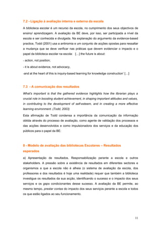 7.2 - Ligação à avaliação interna e externa da escola

A biblioteca escolar é um recurso da escola, no cumprimento dos seus objectivos de
ensino/ aprendizagem. A avaliação da BE deve, por isso, ser participada a nível da
escola e ser conhecida e divulgada. Na explanação do argumento da evidence-based
practice, Todd (2001) usa a antinomia e um conjunto de acções opostas para ressaltar
a mudança que se deve verificar nas práticas que devem evidenciar o impacto e o
papel da biblioteca escolar na escola: […] the future is about:

- action, not position;

- it is about evidence, not advocacy,

-and at the heart of this is inquiry-based learning for knowledge construction’ […]



7.3 - A comunicação dos resultados

What's important is that the gathered evidence highlights how the librarian plays a
crucial role in boosting student achievement, in shaping important attitudes and values,
in contributing to the development of self-esteem, and in creating a more effective
learning environment. (Todd, 2003)

Esta afirmação de Todd condensa a importância da comunicação da informação
obtida através do processo de avaliação, como agente de validação dos processos e
das acções desenvolvidos e como impulsionadora dos serviços e da educação dos
públicos para o papel da BE:



8 - Modelo de avaliação das bibliotecas Escolares – Resultados
esperados

a) Apresentação de resultados. Responsabilização perante a escola e outros
stakeholders. A pressão sobre a existência de resultados em diferentes sectores e
organismos a que a escola não é alheia (o sistema de avaliação da escola, dos
professores e dos resultados é hoje uma realidade) requer que também a biblioteca
investigue os resultados da sua acção, identificando o sucesso e o impacto dos seus
serviços e os gaps condicionantes desse sucesso. A avaliação da BE permite, ao
mesmo tempo, prestar contas do impacto dos seus serviços perante a escola e todos
os que estão ligados ao seu funcionamento.




                                                                                      11
 