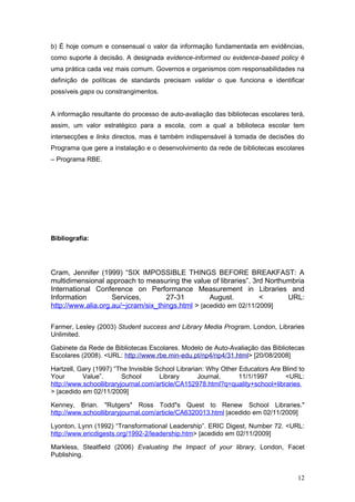 b) É hoje comum e consensual o valor da informação fundamentada em evidências,
como suporte à decisão. A designada evidence-informed ou evidence-based policy é
uma prática cada vez mais comum. Governos e organismos com responsabilidades na
definição de políticas de standards precisam validar o que funciona e identificar
possíveis gaps ou constrangimentos.


A informação resultante do processo de auto-avaliação das bibliotecas escolares terá,
assim, um valor estratégico para a escola, com a qual a biblioteca escolar tem
intersecções e links directos, mas é também indispensável à tomada de decisões do
Programa que gere a instalação e o desenvolvimento da rede de bibliotecas escolares
– Programa RBE.




Bibliografia:




Cram, Jennifer (1999) “SIX IMPOSSIBLE THINGS BEFORE BREAKFAST: A
multidimensional approach to measuring the value of libraries”. 3rd Northumbria
International Conference on Performance Measurement in Libraries and
Information         Services,        27-31         August.         <      URL:
http://www.alia.org.au/~jcram/six_things.html > [acedido em 02/11/2009]

Farmer, Lesley (2003) Student success and Library Media Program, London, Libraries
Unlimited.

Gabinete da Rede de Bibliotecas Escolares. Modelo de Auto-Avaliação das Bibliotecas
Escolares (2008). <URL: http://www.rbe.min-edu.pt/np4/np4/31.html> [20/08/2008]

Hartzell, Gary (1997) “The Invisible School Librarian: Why Other Educators Are Blind to
Your       Value”.       School       Library       Journal,     11/1/1997      <URL:
http://www.schoollibraryjournal.com/article/CA152978.html?q=quality+school+libraries
> [acedido em 02/11/2009]

Kenney, Brian. "Rutgers" Ross Todd"s Quest to Renew School Libraries."
http://www.schoollibraryjournal.com/article/CA6320013.html [acedido em 02/11/2009]

Lyonton, Lynn (1992) “Transformational Leadership”. ERIC Digest, Number 72. <URL:
http://www.ericdigests.org/1992-2/leadership.htm> [acedido em 02/11/2009]

Markless, Steatfield (2006) Evaluating the Impact of your library, London, Facet
Publishing.


                                                                                    12
 