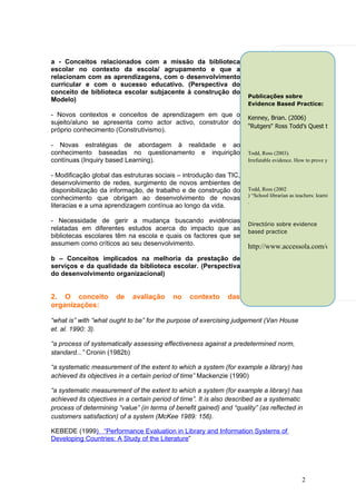 a - Conceitos relacionados com a missão da biblioteca
escolar no contexto da escola/ agrupamento e que a
relacionam com as aprendizagens, com o desenvolvimento
curricular e com o sucesso educativo. (Perspectiva do
conceito de biblioteca escolar subjacente à construção do
                                                                      Publicações sobre
Modelo)
                                                                      Evidence Based Practice:

- Novos contextos e conceitos de aprendizagem em que o                Kenney, Brian. (2006)
sujeito/aluno se apresenta como actor activo, construtor do
                                                                      "Rutgers" Ross Todd’s Quest to Renew Sc
próprio conhecimento (Construtivismo).

- Novas estratégias de abordagem à realidade e ao
conhecimento baseadas no questionamento e inquirição                  Todd, Ross (2003).
contínuas (Inquiry based Learning).                                   Irrefutable evidence. How to prove you boost stud

- Modificação global das estruturas sociais – introdução das TIC,
desenvolvimento de redes, surgimento de novos ambientes de
disponibilização da informação, de trabalho e de construção do        Todd, Ross (2002
                                                                      ) “School librarian as teachers: learning outcomes
conhecimento que obrigam ao desenvolvimento de novas                  .
literacias e a uma aprendizagem contínua ao longo da vida.

- Necessidade de gerir a mudança buscando evidências                  Directório sobre evidence
relatadas em diferentes estudos acerca do impacto que as              based practice
bibliotecas escolares têm na escola e quais os factores que se
assumem como críticos ao seu desenvolvimento.                         http://www.accessola.com/osla/toolki
b – Conceitos implicados na melhoria da prestação de
serviços e da qualidade da biblioteca escolar. (Perspectiva
do desenvolvimento organizacional)


2. O conceito          de    avaliação     no    contexto      das
organizações:

“what is” with “what ought to be” for the purpose of exercising judgement (Van House
et. al. 1990: 3).

“a process of systematically assessing effectiveness against a predetermined norm,
standard...” Cronin (1982b)

“a systematic measurement of the extent to which a system (for example a library) has
achieved its objectives in a certain period of time” Mackenzie (1990)

“a systematic measurement of the extent to which a system (for example a library) has
achieved its objectives in a certain period of time”. It is also described as a systematic
process of determining “value” (in terms of benefit gained) and “quality” (as reflected in
customers satisfaction) of a system (McKee 1989: 156).

KEBEDE (1999) “Performance Evaluation in Library and Information Systems of
Developing Countries: A Study of the Literature”




                                                                                               2
 