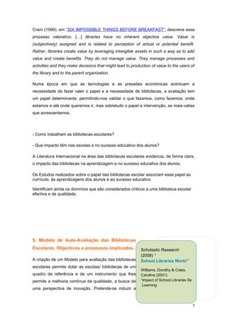 Cram (1999), em “SIX IMPOSSIBLE THINGS BEFORE BREAKFAST”, descreve esse
processo valorativo: […] libraries have no inherent objective value. Value is
(subjectively) assigned and is related to perception of actual or potential benefit.
Rather, libraries create value by leveraging intangible assets in such a way as to add
value and create benefits. They do not manage value. They manage processes and
activities and they make decisions that might lead to production of value to the users of
the library and to the parent organization.

Numa época em que as tecnologias e as pressões económicas acentuam a
necessidade de fazer valer o papel e a necessidade de bibliotecas, a avaliação tem
um papel determinante, permitindo-nos validar o que fazemos, como fazemos, onde
estamos e até onde queremos ir, mas sobretudo o papel e intervenção, as mais-valias
que acrescentamos.




- Como trabalham as bibliotecas escolares?

- Que impacto têm nas escolas e no sucesso educativo dos alunos?

A Literatura Internacional na área das bibliotecas escolares evidencia, de forma clara,
o impacto das bibliotecas na aprendizagem e no sucesso educativo dos alunos.

Os Estudos realizados sobre o papel das bibliotecas escolar associam esse papel ao
currículo, às aprendizagens dos alunos e ao sucesso educativo.

Identificam ainda os domínios que são considerados críticos a uma biblioteca escolar
efectiva e de qualidade.




5. Modelo de Auto-Avaliação das Bibliotecas
Escolares. Objectivos e processos implicados.              Scholastic Research
                                                           (2008) “
A criação de um Modelo para avaliação das bibliotecas      School Libraries Work!”
escolares permite dotar as escolas/ bibliotecas de um
                                                           Williams, Dorothy & Coles,
quadro de referência e de um instrumento que lhes          Caroline (2001)
permite a melhoria contínua da qualidade, a busca de       “Impact of School Libraries Services on Achieveme
                                                            Learning
uma perspectiva de inovação. Pretende-se induzir a



                                                                                        5
 