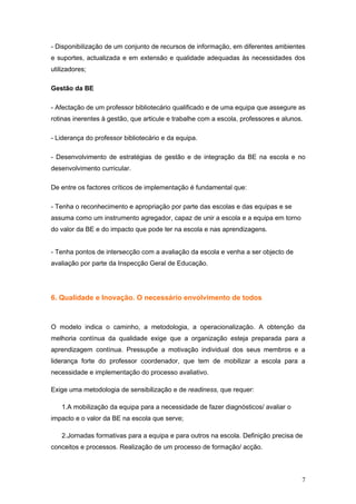 - Disponibilização de um conjunto de recursos de informação, em diferentes ambientes
e suportes, actualizada e em extensão e qualidade adequadas às necessidades dos
utilizadores;

Gestão da BE

- Afectação de um professor bibliotecário qualificado e de uma equipa que assegure as
rotinas inerentes à gestão, que articule e trabalhe com a escola, professores e alunos.

- Liderança do professor bibliotecário e da equipa.

- Desenvolvimento de estratégias de gestão e de integração da BE na escola e no
desenvolvimento curricular.

De entre os factores críticos de implementação é fundamental que:

- Tenha o reconhecimento e apropriação por parte das escolas e das equipas e se
assuma como um instrumento agregador, capaz de unir a escola e a equipa em torno
do valor da BE e do impacto que pode ter na escola e nas aprendizagens.


- Tenha pontos de intersecção com a avaliação da escola e venha a ser objecto de
avaliação por parte da Inspecção Geral de Educação.




6. Qualidade e Inovação. O necessário envolvimento de todos



O modelo indica o caminho, a metodologia, a operacionalização. A obtenção da
melhoria contínua da qualidade exige que a organização esteja preparada para a
aprendizagem contínua. Pressupõe a motivação individual dos seus membros e a
liderança forte do professor coordenador, que tem de mobilizar a escola para a
necessidade e implementação do processo avaliativo.

Exige uma metodologia de sensibilização e de readiness, que requer:

   1.A mobilização da equipa para a necessidade de fazer diagnósticos/ avaliar o
impacto e o valor da BE na escola que serve;

   2.Jornadas formativas para a equipa e para outros na escola. Definição precisa de
conceitos e processos. Realização de um processo de formação/ acção.



                                                                                      7
 