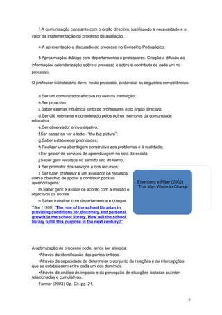 3.A comunicação constante com o órgão directivo, justificando a necessidade e o
valor da implementação do processo de avaliação.

   4.A apresentação e discussão do processo no Conselho Pedagógico.

   5.Aproximação/ diálogo com departamentos e professores. Criação e difusão de
informação/ calendarização sobre o processo e sobre o contributo de cada um no
processo.

O professor bibliotecário deve, neste processo, evidenciar as seguintes competências:


   a.Ser um comunicador efectivo no seio da instituição;
   b.Ser proactivo;
   c.Saber exercer influência junto de professores e do órgão directivo;
   d.Ser útil, relevante e considerado pelos outros membros da comunidade
educativa;
   e.Ser observador e investigativo;
   f.Ser capaz de ver o todo - “the big picture”;
   g.Saber estabelecer prioridades;
   h.Realizar uma abordagem construtiva aos problemas e à realidade;
   i.Ser gestor de serviços de aprendizagem no seio da escola;
   j.Saber gerir recursos no sentido lato do termo;
   k.Ser promotor dos serviços e dos recursos;
   l. Ser tutor, professor e um avaliador de recursos,
com o objectivo de apoiar e contribuir para as
aprendizagens;                                             Eisenberg e Miller (2002)
                                                           “This Man Wants to Change Your Job”
    m.Saber gerir e avaliar de acordo com a missão e
objectivos da escola.
   n.Saber trabalhar com departamentos e colegas.
Tilke (1999) “The role of the school librarian in
providing conditions for discovery and personal
growth in the school library. How will the school
library fulfill this purpose in the next century?”




A optimização do processo pode, ainda ser atingida:
   •Através da identificação dos pontos críticos.
   •Através da capacidade de determinar o conjunto de relações e de intercepções
que se estabelecem entre cada um dos domínios.
    •Através da análise do impacto e da percepção de situações isoladas ou inter-
relacionadas e cumulativas.
   Farmer (2003) Op. Cit. pg. 21.


                                                                                     8
 