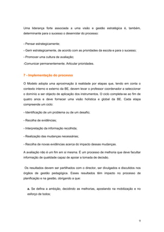 Uma liderança forte associada a uma visão e gestão estratégica é, também,
determinante para o sucesso o desenrolar do processo:


- Pensar estrategicamente;

- Gerir estrategicamente, de acordo com as prioridades da escola e para o sucesso;

- Promover uma cultura de avaliação;

-Comunicar permanentemente. Articular prioridades.


7 - Implementação do processo

O Modelo adopta uma aproximação à realidade por etapas que, tendo em conta o
contexto interno e externo da BE, devem levar o professor coordenador a seleccionar
o domínio a ser objecto de aplicação dos instrumentos. O ciclo completa-se ao fim de
quatro anos e deve fornecer uma visão holística e global da BE. Cada etapa
compreende um ciclo:

- Identificação de um problema ou de um desafio;

- Recolha de evidências;

- Interpretação da informação recolhida;

- Realização das mudanças necessárias;

- Recolha de novas evidências acerca do impacto dessas mudanças.

A avaliação não é um fim em si mesma. É um processo de melhoria que deve facultar
informação de qualidade capaz de apoiar a tomada de decisão.


Os resultados devem ser partilhados com o director, ser divulgados e discutidos nos
órgãos de gestão pedagógica. Esses resultados têm impacto no processo de
planificação e na gestão, obrigando a que:


  a. Se defina a ambição, decidindo as melhorias, apostando na mobilização e no
  esforço de todos;




                                                                                     9
 