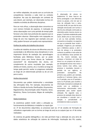 ser melhor adaptadas, de acordo com os currículos de 
                                                                 A  observação  de  alunos  no 
competências  inerentes  a  cada  nível  ou  contexto 
                                                                 Subdomínio  C1  deve  fazer‐se  de 
disciplinar.  No  caso  da  observação  em  contexto  de 
                                                                 forma  prolongada  e  com  diferentes 
aula  devem,  por  exemplo,  ser  observadas  turmas  em 
                                                                 alunos  ou  grupos,  uma  vez  que  se 
trabalho no âmbito de diferentes disciplinas.                    trata  da  utilização  livre  e  extra‐
                                                                 curricular da BE, em que não há uma 
Para ser mais eficaz, a observação deve concentrar‐se 
                                                                 utilização  estruturada  com  turmas  e 
num  número  limitado  de  aspectos.  A  realização  de 
                                                                 não há uma utilização continuada ou 
várias observações num curto período de tempo pode               sistemática pelos mesmos alunos ou 
fornecer uma visão mais profunda dos aspectos que se             grupos. O período estabelecido pode 
pretendem  observar.  Observações  mais  espaçadas  ao           variar, desde uma ou mais semanas, 
longo  do  ano  mas  regulares  (por  exemplo  uma  por          a  um  ou  mais  períodos  lectivos, 
mês), podem fornecer um quadro mais representativo.              consoante as situações e os aspectos 
                                                                 em  que  se  pretende  fazer  incidir  a 
Grelhas de análise de trabalhos dos alunos                       avaliação.  Imagine‐se,  por  exemplo, 
                                                                 que  a  biblioteca  passou  a  abrir  à 
A análise de trabalhos de alunos de diferentes anos de           hora  de  almoço  e  se  pretendem 
escolaridade e de diferentes áreas disciplinares é uma           conhecer os padrões e mais‐valias do 
importante  técnica  de  avaliação  das  aprendizagens           uso  da  biblioteca  nesse  período  do 
facilitadas  pela  Biblioteca  Escolar,  por  se  poder          dia.  Ou,  noutro  exemplo,  que 
constituir  como  uma  forma  directa  de  “authentic            começou  a  funcionar  um  clube  de 
assessment”  do  desempenho  dos  alunos,  em                    leitura  ou  um  projecto  de  leitura  a 
complemento  de  outros  resultados  (por  exemplo,              par abrangendo alunos mais novos e 
                                                                 alunos  tutores  mais  velhos,  cujo 
obtidos em testes, exames, etc.). A análise ao longo do 
                                                                 processo  e  resultados,  durante  o 
tempo  pode  permitir  avaliar  os  progressos  realizados 
                                                                 período  da  sua  vigência,  se 
ao  longo  de  um  determinado  período  ou  de  um  ano         pretendem         acompanhar.        No 
para o outro.                                                    primeiro caso, podem, por exemplo, 
                                                                 escolher‐se  3  semanas  típicas,  uma 
Análise documental 
                                                                 no 1º período, uma no 2º período e 
Documentos  que  podem  testemunhar  a  veracidade               outra no 3º período, para recolher a 
                                                                 informação necessária à avaliação de 
das  afirmações  feita.  Por  exemplo,  documentos  de 
                                                                 acordo  com  as  evidências  e 
Política e Gestão da Escola; Planificações; Orçamentos; 
                                                                 instrumentos  seleccionados  como 
Regulamentos;  Documentação  sobre  Projectos;  Actas;           apropriados  para  avaliar  aquela 
Relatórios,  Planos  Curriculares;  Mapas  de  avaliações,       utilização.  No  segundo  caso,  o 
etc.                                                             processo de avaliação deve decorrer 
                                                                 em  simultâneo  e  coincidir  com  a 
Dados Estatísticos                                               duração  e  periodicidade  da 
                                                                 actividade do clube ou projecto. 
As  estatísticas  podem  incidir  sobre  a  utilização  ou 
funcionamento da biblioteca e trabalhar os inputs (por 
ex:  nº  de  documentos  adquiridos),  os  processos  (por  ex:  nº  de  sessões  de  formação  de 
utilizadores organizadas com as turmas ao longo do ano) ou os outputs (por ex: nº de visitas 
realizadas). 

Os  sistemas  de  gestão  bibliográfica  e  de  rede  permitem  hoje  a  obtenção  de  uma  série  de 
dados  estatísticos  de  utilização  do  sistema  de  informação:  localização  dos  PCs  usados, 


                                                                                                       10
 