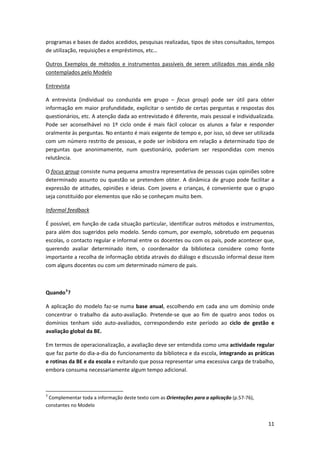 programas e bases de dados acedidos, pesquisas realizadas, tipos de sites consultados, tempos 
de utilização, requisições e empréstimos, etc…  

Outros  Exemplos  de  métodos  e  instrumentos  passíveis  de  serem  utilizados  mas  ainda  não 
contemplados pelo Modelo 

Entrevista 

A  entrevista  (individual  ou  conduzida  em  grupo  –  focus  group)  pode  ser  útil  para  obter 
informação em maior profundidade, explicitar o sentido de certas perguntas e respostas dos 
questionários, etc. A atenção dada ao entrevistado é diferente, mais pessoal e individualizada. 
Pode  ser  aconselhável  no  1º  ciclo  onde  é  mais  fácil  colocar  os  alunos  a  falar  e  responder 
oralmente às perguntas. No entanto é mais exigente de tempo e, por isso, só deve ser utilizada 
com um número restrito de pessoas, e pode ser inibidora em relação a determinado tipo de 
perguntas  que  anonimamente,  num  questionário,  poderiam  ser  respondidas  com  menos 
relutância. 

O focus group consiste numa pequena amostra representativa de pessoas cujas opiniões sobre 
determinado  assunto  ou  questão  se  pretendem  obter.  A  dinâmica  de  grupo  pode  facilitar  a 
expressão  de  atitudes,  opiniões  e  ideias.  Com  jovens  e  crianças,  é  conveniente  que  o  grupo 
seja constituído por elementos que não se conheçam muito bem. 

Informal feedback 

É possível, em função de cada situação particular, identificar outros métodos e instrumentos, 
para além dos sugeridos pelo modelo. Sendo comum, por exemplo, sobretudo em pequenas 
escolas, o contacto regular e informal entre os docentes ou com os pais, pode acontecer que, 
querendo  avaliar  determinado  item,  o  coordenador  da  biblioteca  considere  como  fonte 
importante a recolha de informação obtida através do diálogo e discussão informal desse item 
com alguns docentes ou com um determinado número de pais. 

 

Quando 3 ? 

A  aplicação  do  modelo  faz‐se  numa  base  anual,  escolhendo  em  cada  ano  um  domínio  onde 
concentrar  o  trabalho  da  auto‐avaliação.  Pretende‐se  que  ao  fim  de  quatro  anos  todos  os 
domínios  tenham  sido  auto‐avaliados,  correspondendo  este  período  ao  ciclo  de  gestão  e 
avaliação global da BE. 

Em termos de operacionalização, a avaliação deve ser entendida como uma actividade regular 
que faz parte do dia‐a‐dia do funcionamento da biblioteca e da escola, integrando as práticas 
e rotinas da BE e da escola e evitando que possa representar uma excessiva carga de trabalho, 
embora consuma necessariamente algum tempo adicional. 

 
                                                            
3
  Complementar toda a informação deste texto com as Orientações para a aplicação (p.57‐76), 
constantes no Modelo 


                                                                                                      11
 