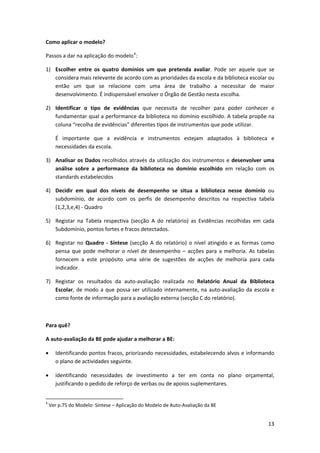 Como aplicar o modelo? 

Passos a dar na aplicação do modelo 4 : 

1) Escolher  entre  os  quatro  domínios  um  que  pretenda  avaliar.  Pode  ser  aquele  que  se 
   considera mais relevante de acordo com as prioridades da escola e da biblioteca escolar ou 
   então  um  que  se  relacione  com  uma  área  de  trabalho  a  necessitar  de  maior 
   desenvolvimento. É indispensável envolver o Órgão de Gestão nesta escolha. 

2) Identificar  o  tipo  de  evidências  que  necessita  de  recolher  para  poder  conhecer  e 
   fundamentar qual a performance da biblioteca no domínio escolhido. A tabela propõe na 
   coluna “recolha de evidências” diferentes tipos de instrumentos que pode utilizar. 

       É  importante  que  a  evidência  e  instrumentos  estejam  adaptados  à  biblioteca  e 
       necessidades da escola. 

3) Analisar  os  Dados  recolhidos  através  da  utilização  dos  instrumentos  e  desenvolver  uma 
   análise  sobre  a  performance  da  biblioteca  no  domínio  escolhido  em  relação  com  os 
   standards estabelecidos 

4) Decidir  em  qual  dos  níveis  de  desempenho  se  situa  a  biblioteca  nesse  domínio  ou 
   subdomínio,  de  acordo  com  os  perfis  de  desempenho  descritos  na  respectiva  tabela 
   (1,2,3,e,4) ‐ Quadro 

5) Registar  na  Tabela  respectiva  (secção  A  do  relatório)  as  Evidências  recolhidas  em  cada 
   Subdomínio, pontos fortes e fracos detectados.  

6) Registar  no  Quadro  ‐  Síntese  (secção  A  do  relatório)  o  nível  atingido  e  as  formas  como 
   pensa  que  pode  melhorar  o  nível  de  desempenho  –  acções  para  a  melhoria.  As  tabelas 
   fornecem  a  este  propósito  uma  série  de  sugestões  de  acções  de  melhoria  para  cada 
   indicador. 

7) Registar  os  resultados  da  auto‐avaliação  realizada  no  Relatório  Anual  da  Biblioteca 
   Escolar,  de  modo  a  que  possa  ser  utilizado  internamente,  na  auto‐avaliação  da  escola  e 
   como fonte de informação para a avaliação externa (secção C do relatório). 

 

Para quê? 

A auto‐avaliação da BE pode ajudar a melhorar a BE: 

•      Identificando pontos fracos, priorizando necessidades, estabelecendo alvos e informando 
       o plano de actividades seguinte. 

•      identificando  necessidades  de  investimento  a  ter  em  conta  no  plano  orçamental, 
       justificando o pedido de reforço de verbas ou de apoios suplementares. 

                                                            
4
     Ver p.75 do Modelo: Síntese – Aplicação do Modelo de Auto‐Avaliação da BE 


                                                                                                     13
 