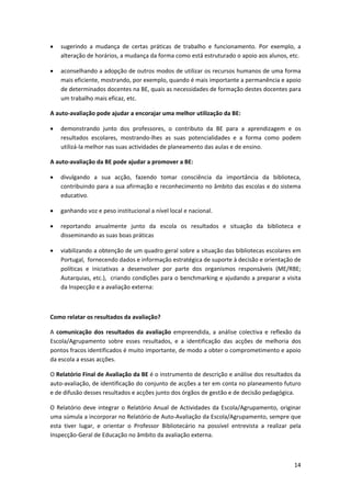 •   sugerindo  a  mudança  de  certas  práticas  de  trabalho  e  funcionamento.  Por  exemplo,  a 
    alteração de horários, a mudança da forma como está estruturado o apoio aos alunos, etc. 

•   aconselhando a adopção de outros modos de utilizar os recursos humanos de uma forma 
    mais eficiente, mostrando, por exemplo, quando é mais importante a permanência e apoio 
    de determinados docentes na BE, quais as necessidades de formação destes docentes para 
    um trabalho mais eficaz, etc. 

A auto‐avaliação pode ajudar a encorajar uma melhor utilização da BE: 

•   demonstrando  junto  dos  professores,  o  contributo  da  BE  para  a  aprendizagem  e  os 
    resultados  escolares,  mostrando‐lhes  as  suas  potencialidades  e  a  forma  como  podem 
    utilizá‐la melhor nas suas actividades de planeamento das aulas e de ensino. 

A auto‐avaliação da BE pode ajudar a promover a BE: 

•   divulgando  a  sua  acção,  fazendo  tomar  consciência  da  importância  da  biblioteca, 
    contribuindo para a sua afirmação e reconhecimento no âmbito das escolas e do sistema 
    educativo. 

•   ganhando voz e peso institucional a nível local e nacional. 

•   reportando  anualmente  junto  da  escola  os  resultados  e  situação  da  biblioteca  e 
    disseminando as suas boas práticas 

•   viabilizando a obtenção de um quadro geral sobre a situação das bibliotecas escolares em 
    Portugal,  fornecendo dados e informação estratégica de suporte à decisão e orientação de 
    políticas  e  iniciativas  a  desenvolver  por  parte  dos  organismos  responsáveis  (ME/RBE; 
    Autarquias, etc.),  criando condições para o benchmarking e ajudando a preparar a visita 
    da Inspecção e a avaliação externa: 

 

Como relatar os resultados da avaliação? 

A  comunicação  dos  resultados  da  avaliação  empreendida,  a  análise  colectiva  e  reflexão  da 
Escola/Agrupamento  sobre  esses  resultados,  e  a  identificação  das  acções  de  melhoria  dos 
pontos fracos identificados é muito importante, de modo a obter o comprometimento e apoio 
da escola a essas acções. 

O Relatório Final de Avaliação da BE é o instrumento de descrição e análise dos resultados da 
auto‐avaliação, de identificação do conjunto de acções a ter em conta no planeamento futuro 
e de difusão desses resultados e acções junto dos órgãos de gestão e de decisão pedagógica.  

O  Relatório  deve  integrar  o  Relatório  Anual  de  Actividades  da  Escola/Agrupamento,  originar 
uma súmula a incorporar no Relatório de Auto‐Avaliação da Escola/Agrupamento, sempre que 
esta  tiver  lugar,  e  orientar  o  Professor  Bibliotecário  na  possível  entrevista  a  realizar  pela 
Inspecção‐Geral de Educação no âmbito da avaliação externa. 



                                                                                                       14
 