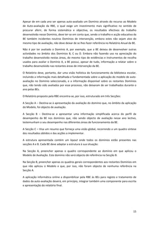 Apesar de em cada ano ser apenas auto‐avaliado um Domínio através do recurso ao Modelo 
de  Auto‐avaliação  da  RBE,  o  qual  exige  um  investimento  mais  significativo  no  sentido  de 
procurar  aferir,  de  forma  sistemática  e  objectiva,  os  resultados  efectivos  do  trabalho 
desenvolvido nesse Domínio, deve ter‐se em conta que, sendo o trabalho e acção educativa da 
BE  também  incidentes  noutros  Domínios  de  intervenção,  embora  estes  não  sejam  alvo  do 
mesmo tipo de avaliação, não deve deixar de se lhes fazer referência no Relatório Anual da BE.   

Não  é  por  ter  avaliado  o  Domínio  A,  por  exemplo,  que  a  BE  deixou  de  desenvolver  outras 
actividades  no  âmbito  dos  Domínios  B,  C  ou  D.  Embora  não  fazendo  uso  na  apreciação  do 
trabalho desenvolvido nestas áreas, do mesmo tipo de evidências e instrumentos de recolha 
usados  para  avaliar  o  Domínio  A,  a  BE  possui,  apesar  de  tudo,  informação  a  relatar  sobre  o 
trabalho desenvolvido nas restantes áreas de intervenção da BE.  

O  Relatório  deve,  portanto,  dar  uma  visão  holística  do  funcionamento  da  biblioteca  escolar, 
incluindo a informação mais detalhada e fundamentada sobre a aplicação do modelo de auto‐
avaliação  no  Domínio  seleccionado,  e  a  informação  disponível  sobre  os  restantes  Domínios 
que, não tendo sido avaliados por esse processo, não deixaram de ser trabalhados durante o 
ano pelas BEs.  

O Relatório proposto pela RBE encontra‐se, por isso, estruturado em três Secções: 

A Secção A – Destina‐se à apresentação da avaliação do domínio que, no âmbito da aplicação 
do Modelo, foi objecto de avaliação. 

A  Secção  B  –  Destina‐se  a  apresentar  uma  informação  simplificada  acerca  do  perfil  de 
desempenho  da  BE  nos  domínios  que,  não  sendo  objecto  de  avaliação  nesse  ano  lectivo, 
testemunham o seu desempenho nas diferentes áreas de funcionamento da BE. 

A Secção C – Visa um resumo que forneça uma visão global, recorrendo a um quadro síntese 
dos resultados obtidos e das acções a implementar.  

A  estrutura  apresentada  contém  um  layout  onde  todos  os  domínios  estão  presentes  nas 
secções A e B. Cada BE deve adaptar a estrutura à sua situação: 

Na  Secção  A,  preencher  apenas  o  quadro  correspondente  ao  domínio  em  que  aplicou  o 
Modelo de Avaliação. Este domínio não será objecto de referência na Secção B. 

Na Secção B, preencher apenas os quadros gerais correspondentes aos restantes Domínios em 
que  não  aplicou  o  Modelo  e  que,  por  isso,  não  foram  objecto  de  nenhuma  referência  na 
Secção A. 

A  aplicação  informática  online  a  disponibilizar  pela  RBE  às  BEs  para  registo  e  tratamento  de 
dados da auto‐avaliação deverá, em princípio, integrar também uma componente para escrita 
e apresentação do relatório final.  

 




                                                                                                       15
 