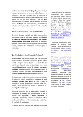 Medir  os  outcomes  (Impactos)  significa,  no  entanto,  ir 
                                                                   Para  a  clarificação  de  conceitos  e 
mais  além,  no  sentido  de  conhecer  o  benefício  para  os 
                                                                   compreensão         das     diferentes 
utilizadores  da  sua  interacção  com  a  biblioteca.  A 
                                                                   abordagens  que  a  partir  dos  anos 
qualidade não deriva nesta acepção, da biblioteca em si 
                                                                   80  foram  forjando  as  diferentes 
mesma  ou  do  seu  peso  intrínseco,  mas  do  valor              tipologias  e  focus  da  avaliação 
atribuído  pelos  utilizadores  a  esse  benefício,  traduzido     (Gestão  da  Qualidade;  Satisfaction 
numa  mudança  de  conhecimento,  competências,                    Surveys;        Normas       ISO2789‐
atitudes, valores, níveis de sucesso, bem‐estar, inclusão,         Estatísticas e ISO11620‐Indicadores 
etc.                                                               de  Performance,  Evidence  Based 
                                                                   Practice, e outros, pode ler o artigo 
INPUTS → PROCESSOS → OUTPUTS →OUTCOMES                             de  Luiza  Melo,  Estatísticas  e 
                                                                   Avaliação  da  Qualidade  e  do 
O  modelo  de  auto‐avaliação  das  bibliotecas  escolares         Desempenho  em  Bibliotecas  e 
procurou  orientar‐se  sobretudo  segundo  uma  filosofia          Serviços de Informação     
de  avaliação  baseada  em  outcomes  e  de  natureza 
essencialmente  qualitativa,  reflectindo  a  tendência 
                                                                      Para  obter  conhecimento  sobre 
geral das políticas educativas e de gestão e avaliação das         medidas  de  impacto,  pode 
escolas,  também  elas  fortemente  orientadas  para  os           consultar o artigo de Roswitha Poll 
resultados.                                                        e  Philip  Payne:  Impact  Measures 
                                                                   for  Libraries  and  Information 
                                                                   Services

Que Relação Com Outros Modelos de Avaliação? 
                                                                   Não existe um modelo institucional 
Numa  fase  em  que  muitos  avanços  têm  sido  realizados        para  a  auto‐avaliação  das  escolas. 
relativamente  à  avaliação  das  escolas,  ganha  todo  o         Boa parte dos estabelecimentos de 
sentido  integrar  nesse  trabalho  a  avaliação  das              ensino  recorreu  ao  Modelo  de 
bibliotecas,  elegendo  a  sua  auto‐avaliação  como  parte        Excelência  da  EFQM  (European 
essencial  da  avaliação  interna  da  escola  e  base  para  a    Foundation          for        Quality 
avaliação  externa  realizada  pela  Inspecção  Geral  de          Management) e à Ferramenta CAF
                                                                   (Common                  Assessement 
Educação,  fazendo  uso  desta  avaliação  externa  como 
                                                                   Framework),  construída  para 
forma de validação do processo de auto‐avaliação. 
                                                                   ajudar  os  diferentes  sectores  das 
É, deste modo, conveniente tentar entrosar a avaliação             administrações  públicas  da  UE na 
                                                                   gestão da qualidade e melhoria de 
da  biblioteca  o  mais  possível  com  o  modelo  de  auto‐
                                                                   desempenho.  A  sua  estrutura 
avaliação  utilizado  pela  escola  e  com  a  avaliação 
                                                                   organiza‐se  em  nove  Critérios: 
externa  da  escola,  desenvolvida  segundo  uma  lógica           cinco  Critérios  de  Meios  e  quatro 
própria,  muito  próxima  às  escolas,  à  educação  e  à          Critérios de Resultados. 
investigação em educação.  

Relevando  o  mesmo  tipo  de  preocupação,  também  na 
construção  do  modelo  de  auto‐avaliação  da  BE  se 
utilizou  uma  linguagem  e  ideário  específicos  da 
educação  e  das  escolas,  procurando reflectir as actuais 
tendências na ênfase em torno do sucesso educativo e 
da melhoria de resultados. 

O  modelo  de  auto‐avaliação  das  bibliotecas  escolares 

                                                                                                        2
 