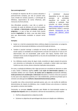 Que constrangimentos? 

A  avaliação  de  impactos  das  BE  no  sucesso  educativo  é        A        CILIPS/SLIC        (Escócia) 
particularmente  complexa,  por  não  ser  possível  isolar,          disponibiliza  no  seu  site  alguns 
numa  miríade  de  variáveis  possíveis,  a  contribuição  da         exemplos         de      actividades 
biblioteca,  separarando‐a  de  outras  influências,  pelo            específicas  de  recolha  de 
menos de uma forma directa.                                           evidências  e  avaliação.  Pode 
                                                                      consultar  um  desses  exemplos 
Esta  dificuldade  aconselha  a  que  não  se  avaliem  os 
                                                                      (Start  a  reading  group)  ou  então 
resultados  da  acção  da  biblioteca  de  uma  forma  global, 
                                                                      experimentar  realizar  o  exercício 
mas  aplicada  a  determinadas  actividades,  serviços  ou 
                                                                      proposto  (Introduction  to  the 
programas,  e  a  que  se  faça  um  estudo  tanto  quanto 
                                                                      Internet  and  Effective  search 
possível  longitudinal,  de  modo  a  que  seja  dado  tempo 
                                                                      Strategies). 
para  que  determinados  resultados  se  possam  tornar 
claros. 

Exemplos: 

•   Avaliar se o nível de compreensão leitora melhorou depois de desenvolver um programa 
    particular de intervenção da biblioteca na área da formação de leitores. 

•   Também  é  possível  restringir  a  avaliação  em  termos  de  públicos‐alvo.  Se  a  biblioteca 
    escolar apoiou as actividades de enriquecimento curricular em escolas do 1º ciclo ou em 
    determinados  anos  de  escolaridade,  pode  avaliar  este  tópico,  fazendo  incidir  essa 
    avaliação nessas escolas do Agrupamento ou nos anos de escolaridade em que esse apoio 
    foi desenvolvido. 

•   Se  a  biblioteca  escolar  esteve  de  algum  modo,  envolvida  em  algum  projecto  de  parceria 
    com  elementos  ou  instituições  da  comunidade,  a  avaliação  a  realizar  sobre  esse  tópico 
    incidirá nos anos, turmas, alunos e docentes implicados nesse projecto. 

Em suma, a avaliação da biblioteca não é algo que possa ser concebido em abstracto ou sobre 
o  vazio.  Avaliar  a  biblioteca  significa  avaliar  a  sua  acção  em  determinados  aspectos  e  os 
resultados  obtidos  com  esse  trabalho,  de  acordo  com  os  objectivos  previamente  definidos, 
tendo porventura em consideração o referencial (Indicadores e Factores críticos de sucesso) à 
luz dos quais esses objectivos poderão já ter sido estabelecidos, partindo do princípio que os 
orientam uma ideia geral de melhoria e desenvolvimento de boas práticas.  

A  questão  mais  crítica  comummente  apontada  parece,  pois,  ser  a  da  recolha  de  evidências 
demonstrativas  do  impacto  da  biblioteca,  mas  o  modelo  fornece  uma  estrutura  e  materiais 
que ajudam a orientar este trabalho. 

Concluindo,  os  principais  desafios  colocados  pelo  Modelo  de  Auto‐Avaliação  residem  na 
avaliação dos impactos sobre os utilizadores e derivam da necessidade de, a este respeito:  

    •   Clarificar adequadamente os objectivos da BE; 

    •   Esclarecer os objectivos de aprendizagem dos alunos em relação com a biblioteca; 


                                                                                                      4
 