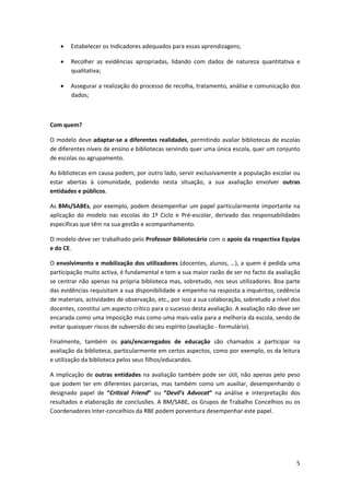  


    •   Estabelecer os Indicadores adequados para essas aprendizagens; 

    •   Recolher  as  evidências  apropriadas,  lidando  com  dados  de  natureza  quantitativa  e 
        qualitativa; 

    •   Assegurar a realização do processo de recolha, tratamento, análise e comunicação dos 
        dados;  

 

Com quem? 

O modelo  deve adaptar‐se a  diferentes realidades, permitindo  avaliar bibliotecas de escolas 
de diferentes níveis de ensino e bibliotecas servindo quer uma única escola, quer um conjunto 
de escolas ou agrupamento. 

As bibliotecas em causa podem, por outro lado, servir exclusivamente a população escolar ou 
estar  abertas  à  comunidade,  podendo  nesta  situação,  a  sua  avaliação  envolver  outras 
entidades e públicos. 

As BMs/SABEs, por exemplo, podem  desempenhar  um papel particularmente  importante na 
aplicação  do  modelo  nas  escolas  do  1º  Ciclo  e  Pré‐escolar,  derivado  das  responsabilidades 
específicas que têm na sua gestão e acompanhamento. 

O modelo deve ser trabalhado pelo Professor Bibliotecário com o apoio da respectiva Equipa 
e do CE. 

O envolvimento e mobilização dos utilizadores (docentes, alunos, …), a quem é pedida uma 
participação muito activa, é fundamental e tem a sua maior razão de ser no facto da avaliação 
se centrar não apenas na própria biblioteca mas, sobretudo, nos seus utilizadores. Boa parte 
das evidências requisitam a sua disponibilidade e empenho na resposta a inquéritos, cedência 
de materiais, actividades de observação, etc., por isso a sua colaboração, sobretudo a nível dos 
docentes, constitui um aspecto crítico para o sucesso desta avaliação. A avaliação não deve ser 
encarada como uma imposição mas como uma mais‐valia para a melhoria da escola, sendo de 
evitar quaisquer riscos de subversão do seu espírito (avaliação ‐ formulário). 

Finalmente,  também  os  pais/encarregados  de  educação  são  chamados  a  participar  na 
avaliação da biblioteca, particularmente em certos aspectos, como por exemplo, os da leitura 
e utilização da biblioteca pelos seus filhos/educandos. 

A  implicação  de  outras  entidades  na  avaliação  também  pode  ser  útil,  não  apenas  pelo  peso 
que  podem  ter  em  diferentes  parcerias,  mas  também  como  um  auxiliar,  desempenhando  o 
designado  papel  de  “Critical  Friend”  ou  “Devil’s  Advocat”  na  análise  e  interpretação  dos 
resultados e elaboração de conclusões. A BM/SABE, os Grupos de Trabalho Concelhios ou os 
Coordenadores Inter‐concelhios da RBE podem porventura desempenhar este papel.  

 

 


                                                                                                     5
 