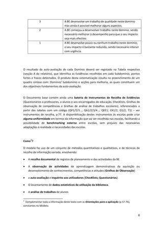 3                                       A BE desenvolve um trabalho de qualidade neste domínio 
                                                               mas ainda é possível melhorar alguns aspectos. 
                       2                                       A BE começou a desenvolver trabalho neste domínio, sendo 
                                                               necessário melhorar o desempenho para que o seu impacto 
                                                               seja mais efectivo. 
                       1                                       A BE desenvolve pouco ou nenhum trabalho neste domínio, 
                                                               o seu impacto é bastante reduzido, sendo necessário intervir 
                                                               com urgência. 
 

 

O  resultado  da  auto‐avaliação  de  cada  Domínio  deverá  ser  registado  na  Tabela  respectiva 
(secção  A  do  relatório),  que  identifica  as  Evidências  recolhidas  em  cada  Subdomínio,  pontos 
fortes e fracos detectados. O produto desta sistematização resulta no preenchimento de um 
quadro  síntese  com:  Domínio/  Subdomínio  e  acções  para  melhoria,  as  quais  constituem  um 
dos objectivos fundamentais da auto‐avaliação. 

 
O  Documento  base  contém  ainda  uma  bateria  de  Instrumentos  de  Recolha  de  Evidências 
(Questionários a professores, a alunos e aos encarregados de educação, Checklists, Grelhas de 
observação  de  competências  e  Grelhas  de  análise  de  trabalhos  escolares),  referenciados  a 
partir  das  tabelas  com  um  código  (QP1/2/3…;  QA1/2/3/4…;  QEE1;  CK1/2;  O1/2;  T1)  –  ver 
instrumentos  de  recolha,  p.77.  A  disponibilização  destes  instrumentos  às  escolas  pode  criar 
alguma uniformidade em termos da informação que vai ser recolhida nas escolas, facilitando a 
possibilidade  de  benchmarking  externo  entre  escolas,  sem  prejuízo  das  necessárias 
adaptações à realidade e necessidades das escolas. 

 

Como 2 ? 

O  modelo  faz  uso  de  um  conjunto  de  métodos  quantitativos  e  qualitativos,  e  de  técnicas  de 
recolha de informação variada, envolvendo: 

•      A recolha documental de registos de planeamento e das actividades da BE 

•      A  observação  de  actividades  de  aprendizagem  demonstrativas  da  aquisição  ou 
       desenvolvimento de conhecimentos, competências e atitudes (Grelhas de Observação) 

•      a auto‐avaliação e inquérito aos utilizadores (ChecKlists; Questionários). 

•      O levantamento de dados estatísticos de utilização da biblioteca. 

•      A análise de trabalhos de alunos 

                                                            
2
   Complementar toda a informação deste texto com as Orientações para a aplicação (p.57‐76), 
constantes no Modelo. 


                                                                                                                          8
 