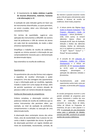 •   O  levantamento  de  dados  relativos  à  gestão 
                                                             Na  Internet  é  possível  encontrar  muitos 
    de  recursos  (financeiros,  materiais,  humanos 
                                                             guias e Kits de apoio e ferramentas sobre 
    e de informação) da BE 
                                                             métodos  e  técnicas  de  recolha  de 
                                                             evidências. Deste modo, propomos: 
A  avaliação  de  cada  indicador  ganha  em  fazer  uso 
de instrumentos diversificados, os quais permitem, 
ao  serem  cruzados,  obter  uma  informação  mais           1) A  leitura  atenta  das  Páginas  Basic 
                                                                Guide  to  Program  Evaluation  e  The 
consistente e fiável. 
                                                                Program  Manager’s  Guide  to 
Em  termos  de  quantidade,  sugere‐se  uma                     Evaluation  –  leitura  facultativa  ‐ , 
                                                                onde,  entre  outros,  se  incluem 
aplicação dos instrumentos a 20%/30%  do número 
                                                                diferentes  tópicos  (Plano  de 
total  de  professores  e  10%  do  número  de  alunos 
                                                                Avaliação da BE, tipos de Avaliação, 
em  cada  nível  de  escolaridade,  de  modo  a  obter          Selecção  e  Análise  dos  diferentes 
amostras representativas .                                      métodos,  Análise  da  informação, 
                                                                etc.) e se explicam os conceitos e os 
Simplifique  o  trabalho  de  recolha  de  evidências, 
                                                                “O  Quê?”  “Quem?”  “Como?”  e “
cingindo  ao  mínimo  possível  a  informação  de  que          Porquê” da auto‐avaliação. 
comprovadamente necessita para a demonstração 
de determinado tópico. 
                                                             2) A  consulta  do  site  eVALUEd:  An 
Seja sistemático na recolha de evidências.                      Evaluation  ToolKit  for  E‐library 
                                                                Developments e  a  leitura  em 
                                                                particular,  do  seu  Summary  Booklet
                                                                (p.  8‐17), sobre  a  utilidade, 
Questionários                                                   vantagens,         desvantagens      e 
                                                                aplicação  dos  diferentes  métodos  e 
Os questionários são uma das formas mais vulgares               ferramentas. 
e  expeditas  de  recolher  informação  e  poder 
compará‐la.  Uma  das  vantagens  dos  questionários                                                 
                                                             3) Facultativamente,  pode  ainda 
é  que  a  informação  pode  ser  recolhida,  registada, 
                                                                experimentar outras tools, como por 
tratada e usada num curto espaço de tempo, além                 exemplo, as fornecidas pelo Projecto 
de  permitir  questionar  um  número  elevado  de               IBEC. 
pessoas e obter um número elevado de respostas.  

Grelhas de Observação de competências                        As  escolas  portuguesas  recorrem  a  uma 
                                                             grande  variedade  de  programas  para 
Embora  complexa,  a  observação  constitui  um              registo,  tratamento  e  análise  dos  seus 
poderoso método de recolha de evidências que os              dados  de  avaliação,  utilizando, 
outros  instrumentos  não  permitem  obter,  por             consoante  os  casos,  Bases  de  dados, 
exemplo,  ao  nível  da  avaliação  da  proficiência,        Folhas  de  Cálculo  ou  Programas  de 
                                                             Estatística,  de  que  o  mais  popular  é  o 
comportamentos  e  atitudes  na  execução  de  uma 
                                                             SPSS.  A  construção  de  uma  ferramenta 
determinada tarefa.  
                                                             online  para  a  aplicação  do  Modelo, 
A  observação  deve  contemplar  alunos  dos  vários         prevista pela RBE, constituirá um grande 
                                                             auxiliar das escolas e bibliotecas. 
níveis,  anos  de  escolaridade  mas  é  preciso  ter  em 
conta a idade e capacidade dos alunos. As grelhas 
de  observação  permitem  um  registo  dividido  por 
níveis  de  escolaridade,  necessitando,  contudo,  de 

                                                                                                        9
 