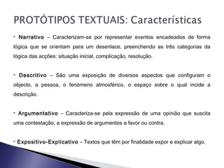  Narrativo – Caracterizam-se por representar eventos encadeados de forma
lógica que se orientam para um desenlace, preenchendo as três categorias da
lógica das acções: situação inicial, complicação, resolução.
 Descritivo – São uma exposição de diversos aspectos que configuram o
objecto, a pessoa, o fenómeno atmosférico, o espaço sobre o qual incide a
descrição.
 Argumentativo – Caracteriza-se pela expressão de uma opinião que suscita
uma contestação, a expressão de argumentos a favor ou contra.
 Expositivo-Explicativo – Textos que têm por finalidade expor e explicar algo.
 