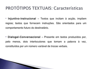  Injuntivo-instrucional – Textos que incitam à acção, impõem
regras; textos que fornecem instruções. São orientados para um
comportamento futuro do destinatário.
 Dialogal-Conversacional – Presente em textos produzidos por,
pelo menos, dois interlocutores que tomam a palavra à vez,
constituídos por um número variável de trocas verbais.
 