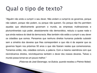 “Alguém não anda a cumprir o seu dever. Não andam a cumpri-lo os governos, porque
não sabem, porque não podem, ou porque não querem. Ou porque não lho permitem
aquelas que efectivamente governam o mundo, as empresas multinacionais e
pluricontinentais cujo poder, absolutamente não democrático, reduziu a quase nada o
que ainda restava do ideal da democracia. Mas também não estão a cumprir o seu dever
os cidadãos que somos. Pensamos que nenhuns direitos humanos poderão subsistir
sem a simetria dos deveres que lhes correspondem e que não é de esperar que os
governos façam nos próximos 50 anos o que não fizeram nestes que comemoramos.
Tomemos então, nós, cidadãos comuns, a palavra. Com a mesma veemência com que
reivindicamos direitos, reivindiquemos também o dever dos nossos deveres. Talvez o
mundo possa tornar-se um pouco melhor.”
(Palavras de José Saramago, na Suécia, quando recebeu o Prémio Nobel)
 