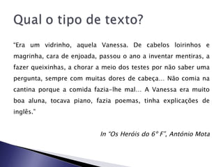 “ Era um vidrinho, aquela Vanessa. De cabelos loirinhos e magrinha, cara de enjoada, passou o ano a inventar mentiras, a fazer queixinhas, a chorar a meio dos testes por não saber uma pergunta, sempre com muitas dores de cabeça… Não comia na cantina porque a comida fazia-lhe mal… A Vanessa era muito boa aluna, tocava piano, fazia poemas, tinha explicações de inglês.”  In “Os Heróis do 6º F”, António Mota 