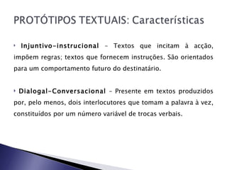 Injuntivo-instrucional  – Textos que incitam à acção, impõem regras; textos que fornecem instruções. São orientados para um comportamento futuro do destinatário.  Dialogal-Conversacional  – Presente em textos produzidos por, pelo menos, dois interlocutores que tomam a palavra à vez, constituídos por um número variável de trocas verbais.  