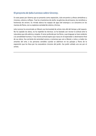 El	proyecto	de	Julia	Lorenzo	sobre	Giverny.	

En este paseo por Giverny que se presenta como exposición, Julia encuentra y ofrece atmósferas y 
rincones, colores y reflejos. Trae los crisantemos de otoño, las glicinias de primavera, los nenúfares y 
hortensias  de  verano.  Su  mirada  abarca  los  espejos  de  agua  del  estanque  o  se  concentra  en  los 
macizos de flores, con su explosiva variedad de colores y formas. 

Julia Lorenzo ha encontrado en Monet una hermandad de artista más allá del tiempo y del espacio. 
No  ha  copiado  las  obras,  no  ha  repetido  las  técnicas.  Le  ha  bastado  con  recrear  la  actitud  ante  la 
naturaleza que ella admira y respeta. El amor profundo por las flores, cuyo lenguaje se hace evidente 
a la sensibilidad humana. Y esa misma actitud espera que nazca en el espectador o destinatario final 
de sus obras. Esa corriente de serenidad sonora y rumorosa que une a Monet, a Julia y a todos los 
amantes  del  arte;  a  las  personas  sensibles  cuando  se  adentran  en  los  paisajes  y  flores  de  la 
exposición  que  les  lleva  por  los  evocadores  rincones  del  jardín.  Ese  jardín  soñado  una  vez  por  el 
artista. 

 

 
 