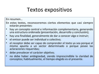 Textos expositivos
En resumen…
En estos textos, reconoceremos ciertos elementos que casi siempre
   estarán presentes:
• hay un concepto central e información complementaria, generando
   una estructura ordenada (presentación, desarrollo y conclusión);
• hay una finalidad, generalmente de dar a conocer algo e instruir;
• el emisor puede ser individual o colectivo;
• el receptor debe ser capaz de comprender el texto ya sea porque el
   mismo apunta a un sector determinado o porque posee las
   aclaraciones requeridas;
• debe prevalecer el carácter objetivo;
• no debe haber ambigüedad, siendo imprescindible la claridad de
   conceptos; habitualmente, el tiempo elegido es el presente.
 
