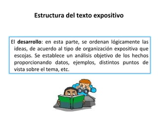 Estructura del texto expositivo


El desarrollo: en esta parte, se ordenan lógicamente las
 ideas, de acuerdo al tipo de organización expositiva que
 escojas. Se establece un análisis objetivo de los hechos
 proporcionando datos, ejemplos, distintos puntos de
 vista sobre el tema, etc.
 