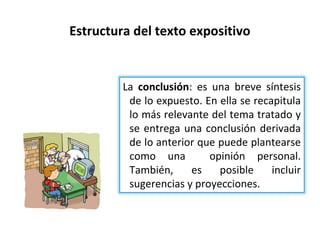 Estructura del texto expositivo


         La conclusión: es una breve síntesis
          de lo expuesto. En ella se recapitula
          lo más relevante del tema tratado y
          se entrega una conclusión derivada
          de lo anterior que puede plantearse
          como una         opinión personal.
          También,     es    posible     incluir
          sugerencias y proyecciones.
 