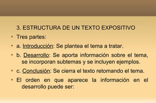 3. ESTRUCTURA DE UN TEXTO EXPOSITIVO

    Tres partes:

    a. Introducción: Se plantea el tema a tratar.

    b. Desarrollo: Se aporta información sobre el tema,
      se incorporan subtemas y se incluyen ejemplos.

    c. Conclusión: Se cierra el texto retomando el tema.

    El orden en que aparece la información en el
      desarrollo puede ser:
 