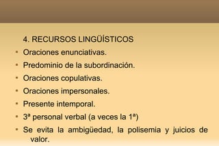 4. RECURSOS LINGÜÍSTICOS

    Oraciones enunciativas.

    Predominio de la subordinación.

    Oraciones copulativas.

    Oraciones impersonales.

    Presente intemporal.

    3ª personal verbal (a veces la 1ª)

    Se evita la ambigüedad, la polisemia y juicios de
     valor.
 