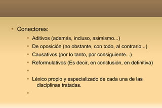 
    Conectores:
       
           Aditivos (además, incluso, asimismo...)
       
           De oposición (no obstante, con todo, al contrario...)
       
           Causativos (por lo tanto, por consiguiente...)
       
           Reformulativos (Es decir, en conclusión, en definitiva)
       


       
           Léxico propio y especializado de cada una de las
             disciplinas tratadas.
       
 